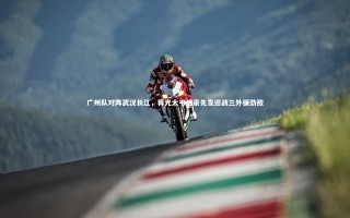 芒果体育平台：广州队对阵武汉长江，蒋光太韦世豪先发迎战三外援劲敌