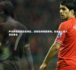 芒果体育平台|尹鸿博发布退役告别信，深情告别绿茵赛场，未来全心投入青训事业