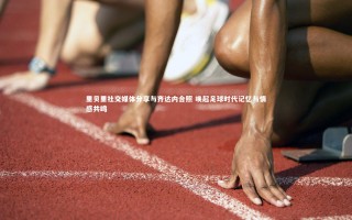 【芒果体育官方】里贝里社交媒体分享与齐达内合照 唤起足球时代记忆与情感共鸣