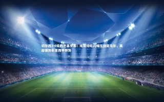 芒果体育平台-切尔西3-0完胜巴塞罗那！埃斯特旺闪耀压倒亚马尔，英超强势彰显西甲颓势