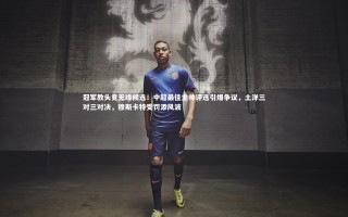 芒果体育平台：冠军教头竟无缘候选！中超最佳主帅评选引爆争议，土洋三对三对决，穆斯卡特受罚添风波