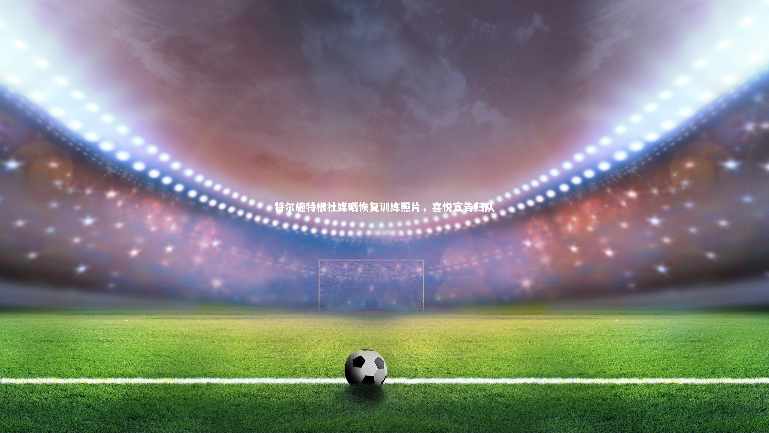 mango sports:特尔施特根社媒晒恢复训练照片,喜悦宣告归队-第2张图片-芒果体育 (Mango Sports) 官方平台 mango sports:特尔施特根社媒晒恢复训练照片,喜悦宣告归队-第2张图片-芒果体育 (Mango Sports) 官方平台